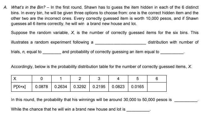 A. What's in the Bin? – In the first round, Shawn has to guess the item hidden in each of the 6 distinct
bins. In every bin, he will be given three options to choose from: one is the correct hidden item and the
other two are the incorrect ones. Every correctly guessed item is worth 10,000 pesos, and if Shawn
guesses all 6 items correctly, he will win a brand new house and lot.
Suppose the random variable, X, is the number of correctly guessed items for the six bins. This
illustrates a random experiment following a
distribution with number of
trials, n, equal to
and probability of correctly guessing an item equal to
Accordingly, below is the probability distribution table for the number of correctly guessed items, X.
1
2
3
4
5
6
P[X=x]
0.0878 0.2634 0.3292 0.2195 0.0823 0.0165
In this round, the probability that his winnings will be around 30,000 to 50,000 pesos is
While the chance that he will win a brand new house and lot is
