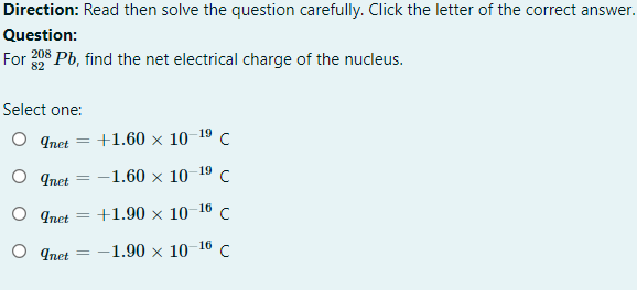 Direction: Read then solve the question carefully. Click the letter of the correct answer.
Question:
For 208 Pb, find the net electrical charge of the nucleus.
Select one:
O Inet
+1.60 x 10 19c
O qnet = -1.60 × 10-19 C
O qnet
+1.90 x 10-16 c
O qnet
-1.90 x 10 16 C
