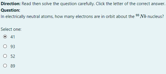 Direction: Read then solve the question carefully. Click the letter of the correct answer.
Question:
In electrically neutral atoms, how many electrons are in orbit about the 93 Nb nucleus?
Select one:
O 41
O 93
O 52
O 89
