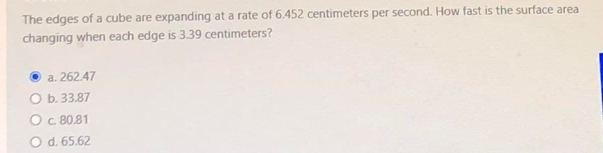 The edges of a cube are expanding at a rate of 6.452 centimeters per second. How fast is the surface area
changing when each edge is 3.39 centimeters?
a. 262.47
O b. 33.87
Oc 80.81
O d. 65.62
