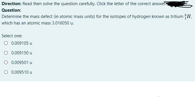 Direction: Read then solve the question carefully. Click the letter of the correct answer
Question:
Determine the mass defect (in atomic mass units) for the isotopes of hydrogen known as tritium {H,
which has an atomic mass 3.016050 u.
Select one:
O 0.009105 u
O 0.009150 u
O 0.009501 u
O 0.009510 u
