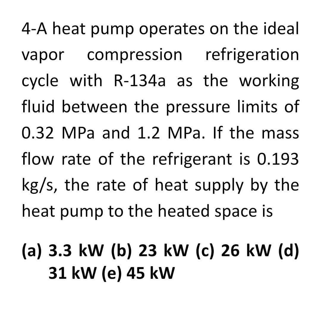 4-A heat pump operates on the ideal
vapor compression refrigeration
cycle with R-134a as the working
fluid between the pressure limits of
0.32 MPa and 1.2 MPa. If the mass
flow rate of the refrigerant is 0.193
kg/s, the rate of heat supply by the
heat pump to the heated space is
(a) 3.3 kW (b) 23 kW (c) 26 kW (d)
31 kW (e) 45 kW