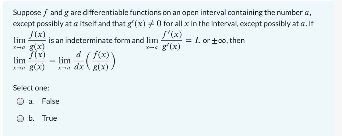Suppose f and g are differentiable functions on an open interval containing the number a,
except possibly at a itself and that g'(x) + 0 for all x in the interval, except possibly at a. If
f(x)
f'(x)
lim
x→a g(x)
f(x)
is an indeterminate form and lim
= L or +0, then
x→a g'(x)
d
lim
f(x)
lim
x→a g(x)
g(x)
Select one:
а.
False
O b. True

