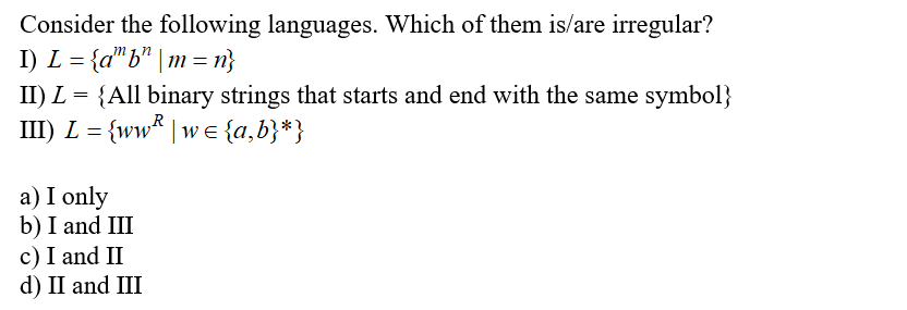 Consider the following languages. Which of them is/are irregular?
I) L = {a"b" | m = n}
II) L = {All binary strings that starts and end with the same symbol}
R
III) L = {ww* | w e {a,b}*}
a) I only
b) I and III
c) I and II
d) II and III
