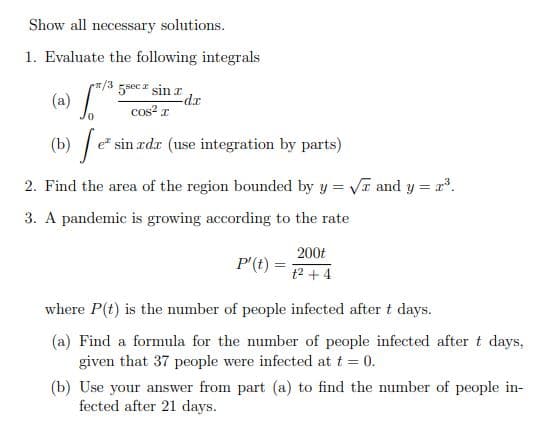 Show all necessary solutions.
1. Evaluate the following integrals
피/3
5sec sin r
(a)
cos? r
rp-
e sin rdr (use integration by parts)
2. Find the area of the region bounded by y = VT and y = x.
3. A pandemic is growing according to the rate
200t
P'(t) =
t2 + 4
where P(t) is the number of people infected after t days.
(a) Find a formula for the number of people infected after t days,
given that 37 people were infected at t = 0.
(b) Use your answer from part (a) to find the number of people in-
fected after 21 days.
