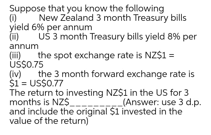 Suppose that you know the following
(i)
yield 6% per annum
(ii)
New Zealand 3 month Treasury bills
UŠ 3 month Treasury bills yield 8% per
annum
the spot exchange rate is NZ$1 =
US$0.75
(iv)
$1 = US$0.77
The return to investing NZ$1 in the US for 3
months is NZ$.
and include the original $1 invested in the
value of the return)
(ii)
the 3 month forward exchange rate is
%3D
(Answer: use 3 d.p.
