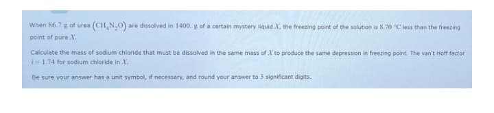 When 86.7 g of urea (CH, N,O) are dissolved in 1400. g of a certain mystery liquid X, the freezing point of the solution is 8.70 C less than the freezing
point of pure X.
Calculate the mass of sodium chloride that must be dissolved in the same mass of X to produce the same depression in freezing point. The van't Hoff factor
i=1.74 for sodium chloride in X.
Be sure your answer has a unit symbol, if necessary, and round your answer to 3 significant digits.
