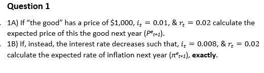 Question 1
1A) If "the good" has a price of $1,000, i,
= 0.01, & r;
= 0.02 calculate the
expected price of this the good next year (Pr+1).
1B) If, instead, the interest rate decreases such that, i,
calculate the expected rate of inflation next year (n°+1), exactly.
0.008, & r; = 0.02
