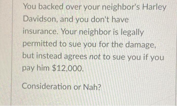 You backed over your neighbor's Harley
Davidson, and you don't have
insurance. Your neighbor is legally
permitted to sue you for the damage,
but instead agrees not to sue you if you
pay him $12,000.
Consideration or Nah?
