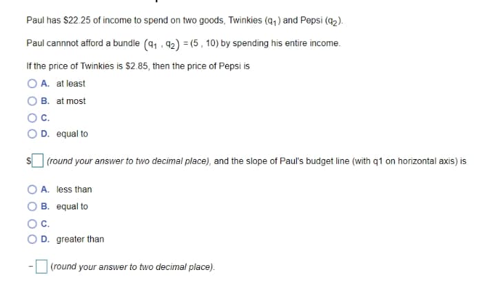 Paul has $22.25 of income to spend on two goods, Twinkies (q, ) and Pepsi (a2).
Paul cannnot afford a bundle (91 , 92) = (5 , 10) by spending his entire income.
If the price of Twinkies is $2.85, then the price of Pepsi is
O A. at least
O B. at most
OC.
D. equal to
(round your answer to two decimal place), and the slope of Paul's budget line (with q1 on horizontal axis) is
A. less than
O B. equal to
OC.
O D. greater than
(round your answer to two decimal place).
