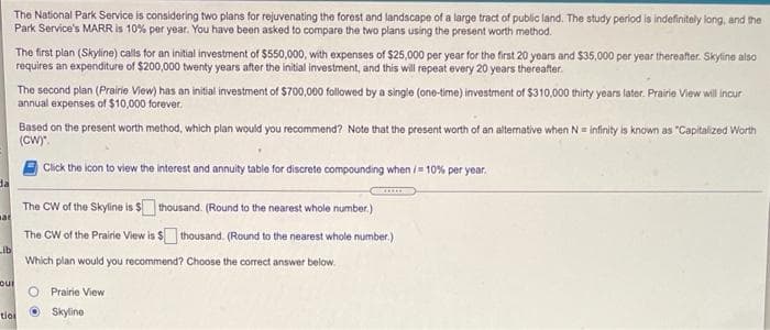 The National Park Service is considering two plans for rejuvenating the forest and landscape of a large tract of public land. The study period is indefinitely long, and the
Park Service's MARR is 10% per year. You have been asked to compare the two plans using the present worth method.
The first plan (Skyline) calls for an initial investment of $550,000, with expenses of $25,000 per year for the first 20 years and $35,000 per year thereater. Skyline also
requires an expenditure of $200,000 twenty years after the initial investment, and this will repeat every 20 years thereafter.
The second plan (Prairie View) has an initial investment of $700,000 followed by a single (one-time) investment of $310,000 thirty years later. Prairie View will incur
annual expenses of $10,000 forever.
Based on the present worth method, which plan would you recommend? Note that the present worth of an altermative when N= infinity is known as "Capitalized Worth
(CW)".
Click the icon to view the interest and annuity table for discrete compounding when /= 10% per year.
da
The CW of the Skyline is $thousand. (Round to the nearest whole number.)
at
The CW of the Prairie View is $ thousand. (Round to the nearest whole number.)
Lib
Which plan would you recommend? Choose the correct answer
below.
O Prairie View
O Skyline
tioi
