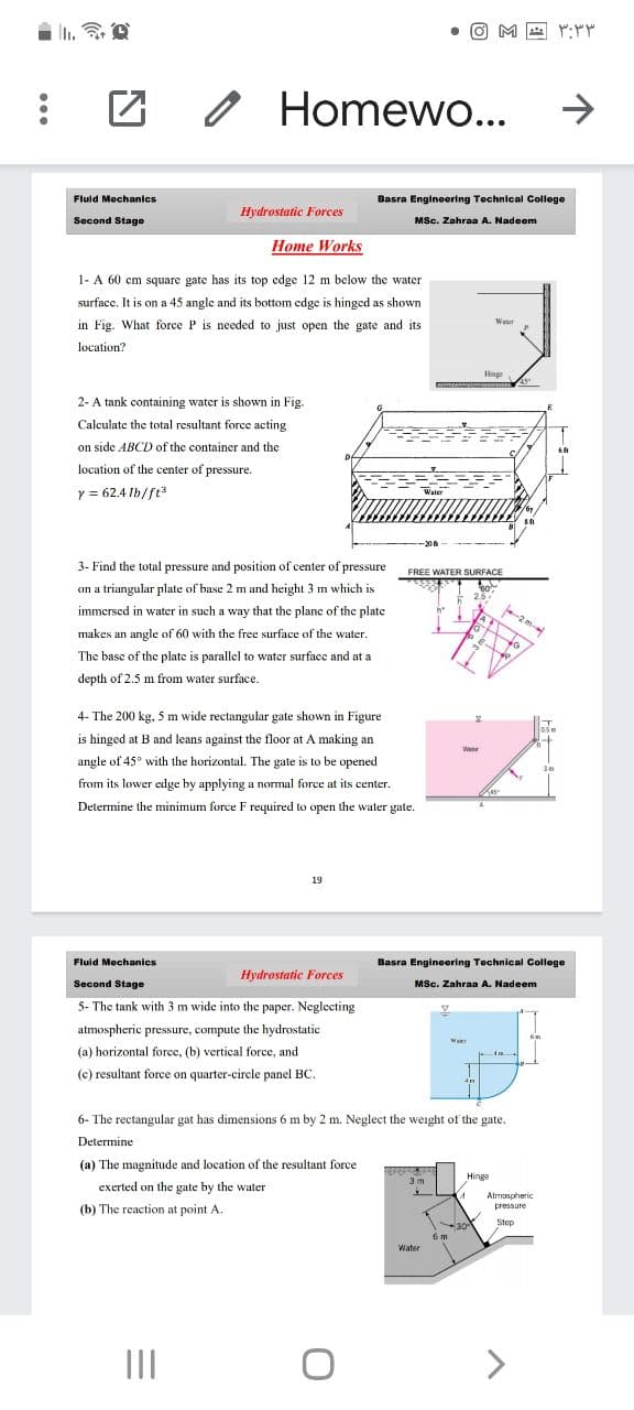 n. O
• O M A :
Homewo...
->
Fluid Mechanics
Basra Engineering Technical College
Hydrostatic Forces
Second Stage
MSc. Zahraa A. Nadeem
Home Works
1- A 60 cm square gate has its top edge 12 m below the water
surfacc. It is on a 45 angle and its bottom edge is hinged as shown
Waler
in Fig. What force P is needed to just open the gate and its
location?
Hinge
2- A tank containing water is shown in Fig.
Calculate the total resultant force acting
on side ABCD of the container and the
location of the center of pressure.
y = 62.4 Ib/ft
Water
3- Find the total pressure and position of center of pressure
FREE WATER SURFACE
on a triangular plate of base 2 m and height 3 m which is
immersed in water in such a way that the planc of the plate
2 m-
makes an angle of 60 with the free surface of the water.
The basc of the plate is parallel to water surface and at a
depth of 2.5 m from water surface.
4- The 200 kg, 5 m wide rectangular gate shown in Figure
is hinged at B and leans against the floor at A making an
Weter
angle of 45° with the horizontal. The gate is to be opened
from its lower edge by applying a normal force at its center.
Determine the minimum force F required to open the water gate.
19
Fluid Mechanics
Basra Engineering Technical College
Hydrostatic Forces
Second Stage
MSc. Zahraa A. Nadeem
5- The tank with 3 m wide into the paper. Neglecting
atmospheric pressure, compute the hydrostatic
(a) horizontal force, (b) vertical force, and
(c) resultant force on quarter-circle panel BC.
6- The rectangular gat has dimensions 6 m by 2 m. Neglect the weight of the gate.
Determine
(a) The magnitude and location of the resultant force
3 m
Hinge
exerted on the gate by the water
Atmospheric
pressure
(b) The reaction at point A.
30-
6 m
Stop
Water
II
<>
