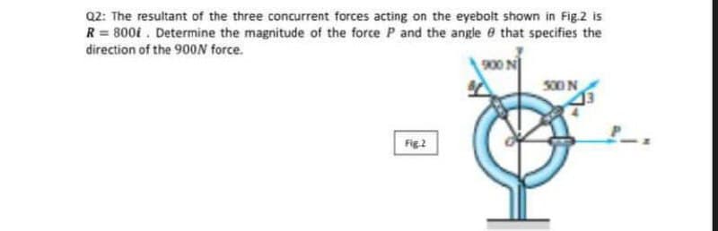 Q2: The resultant of the three concurrent forces acting on the eyebolt shown in Fig.2 is
R = 800i. Determine the magnitude of the force P and the angle that specifies the
direction of the 900N force.
Fig.2
500 N