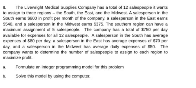 6. The Livewright Medical Supplies Company has a total of 12 salespeople it wants
to assign to three regions - the South, the East, and the Midwest. A salesperson in the
South earns $600 in profit per month of the company, a salesperson in the East earns
$540, and a salesperson in the Midwest earns $375. The southern region can have a
maximum assignment of 5 salespeople. The company has a total of $750 per day
available for expenses for all 12 salespeople. A salesperson in the South has average
expenses of $80 per day, a salesperson in the East has average expenses of $70 per
day, and a salesperson in the Midwest has average daily expenses of $50. The
company wants to determine the number of salespeople to assign to each region to
maximize profit.
a.
Formulate an integer programming model for this problem
b.
Solve this model by using the computer.
