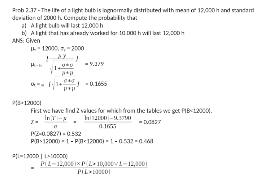 Prob 2.37 - The life of a light bulb is lognormally distributed with mean of 12,000 h and standard
deviation of 2000 h. Compute the probability that
a) A light bulb will last 12,000h
b) A light that has already worked for 10,000 h will last 12,000 h
ANS: Given
Hy = 12000, oy = 2000
He= In
= 9.379
1+0*o
O *0
Of = In
| =0.1655
Р(В> 12000)
First we have find Z values for which from the tables we get P(B<12000).
In T-H
Z =
In 12000-9.3790
= 0.0827
0.1655
P(Z=0.0827) = 0.532
P(B>12000) = 1 - P(B<12000) = 1 - 0.532 = 0.468
P(L=12000 | L>10000)
P(L=12,000)× P (L>10,000V L=12,000)
P(L>10000)
