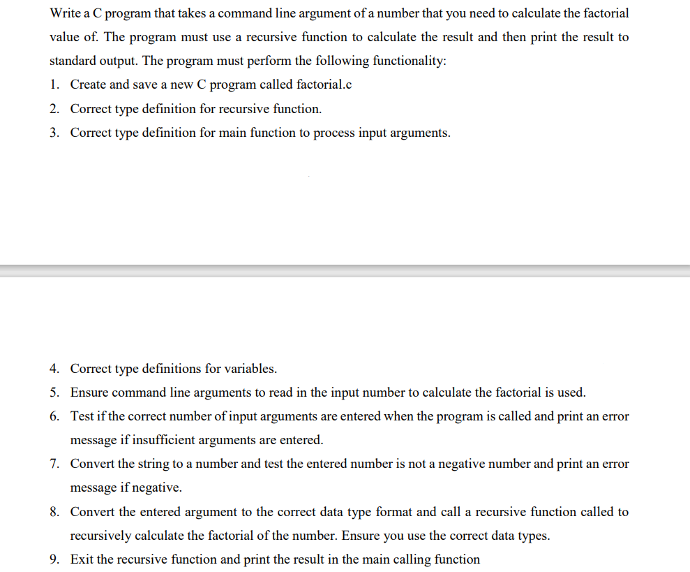 Write a C program that takes a command line argument of a number that you need to calculate the factorial
value of. The program must use a recursive function to calculate the result and then print the result to
standard output. The program must perform the following functionality:
1. Create and save a new C program called factorial.c
2. Correct type definition for recursive function.
3. Correct type definition for main function to process input arguments.
4. Correct type definitions for variables.
5. Ensure command line arguments to read in the input number to calculate the factorial is used.
6. Test if the correct number of input arguments are entered when the program is called and print an error
message if insufficient arguments are entered.
7. Convert the string to a number and test the entered number is not a negative number and print an error
message if negative.
8. Convert the entered argument to the correct data type format and call a recursive function called to
recursively calculate the factorial of the number. Ensure you use the correct data types.
9. Exit the recursive function and print the result in the main calling function
