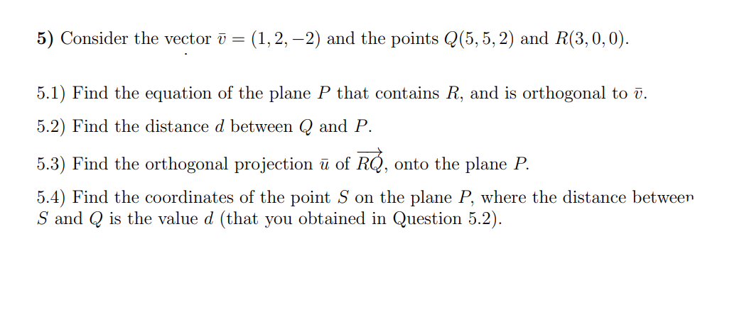 5) Consider the vector ū =
(1, 2, –2) and the points Q(5, 5, 2) and R(3,0,0).
5.1) Find the equation of the plane P that contains R, and is orthogonal to v.
5.2) Find the distance d between Q and P.
5.3) Find the orthogonal projection ū of RQ, onto the plane P.
5.4) Find the coordinates of the point S on the plane P, where the distance between
S and Q is the value d (that you obtained in Question 5.2).
