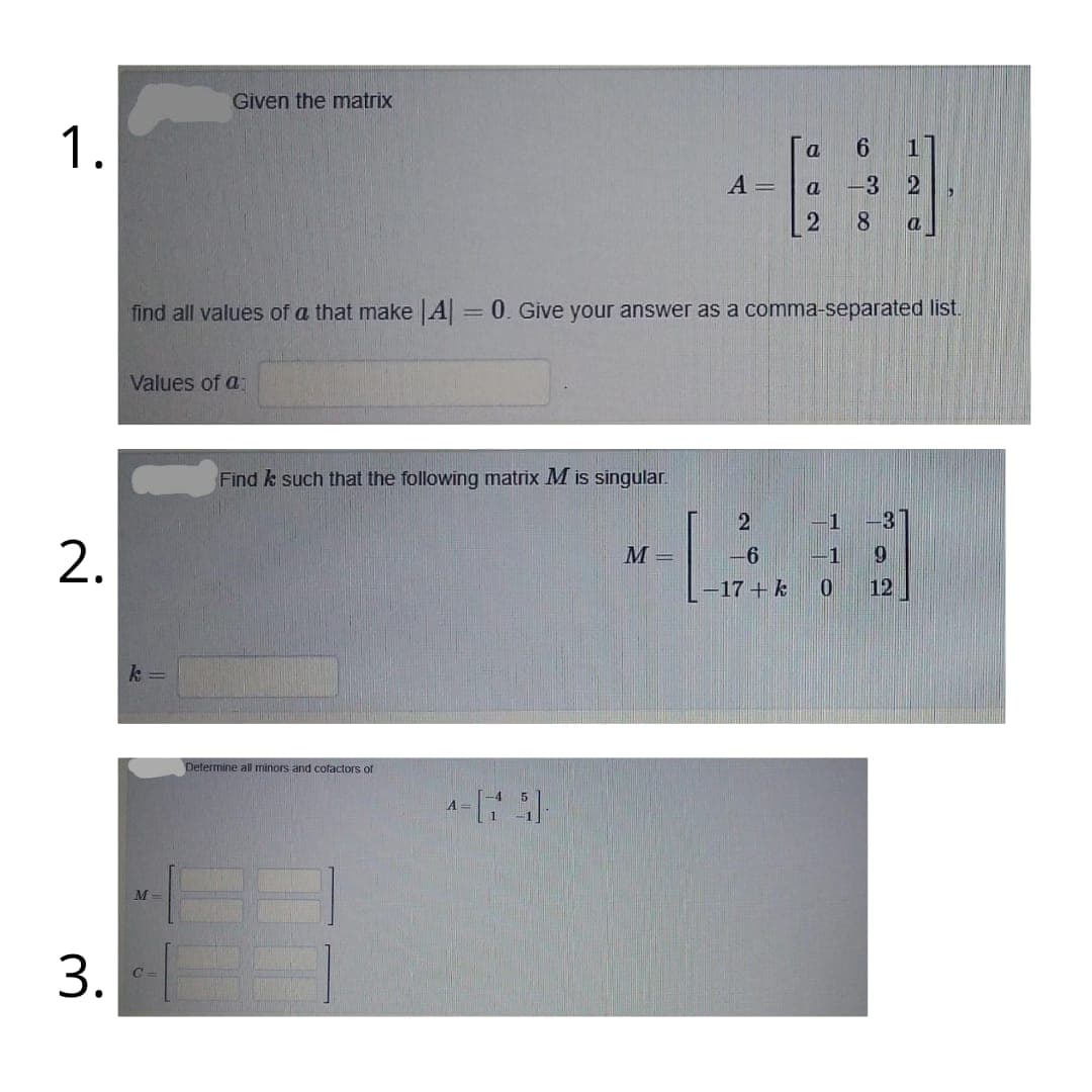 Given the matrix
1.
a
A =
-3 2
2
8
a
find all values of a that make A= 0. Give your answer as a comma-separated list.
%3D
Values of a
Find k such that the following matrix M is singular.
1
-31
2.
M =
-6
-1
-17 +k
12
k =
Determine all minors and cofactors of
A-
M
C=
3.
