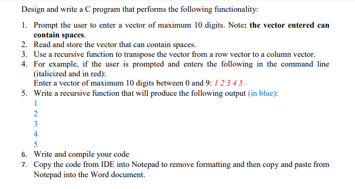 Design and write a C program that performs the following functionality:
1. Prompt the user to enter a vector of maximum 10 digits. Note: the vector entered can
contain spaces.
2. Read and store the vector that can contain spaces.
3. Use a recursive function to transpose the vector from a row vector to a column vector.
4. For example, if the user is prompted and enters the following in the command line
(italicized and in red):
Enter a vector of maximum 10 digits between 0 and 9: 1 2 3 4 5
5. Write a recursive function that will produce the following output (in blue):
1
3
4
5
6. Write and compile your code
7. Copy the code from IDE into Notepad to remove formatting and then copy and paste from
Notepad into the Word document.
