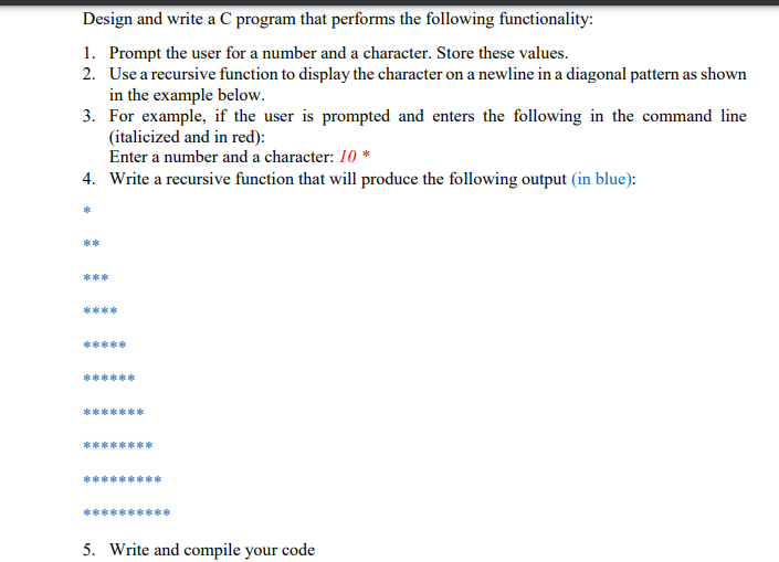 Design and write a C program that performs the following functionality:
1. Prompt the user for a number and a character. Store these values.
2. Use a recursive function to display the character on a newline in a diagonal pattern as shown
in the example below.
3. For example, if the user is prompted and enters the following in the command line
(italicized and in red):
Enter a number and a character: 10 *
4. Write a recursive function that will produce the following output (in blue):
***
****
*****
******
****
********
*********
5. Write and compile your code
