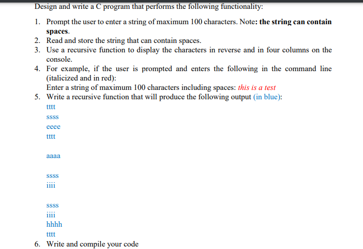 Design and write a C program that performs the following functionality:
1. Prompt the user to enter a string of maximum 100 characters. Note: the string can contain
spaces.
2. Read and store the string that can contain spaces.
3. Use a recursive function to display the characters in reverse and in four columns on the
console.
4. For example, if the user is prompted and enters the following in the command line
(italicized and in red):
Enter a string of maximum 100 characters including spaces: this is a test
5. Write a recursive function that will produce the following output (in blue):
ttt
Ssss
еее
tttt
aaaa
sss
ii
SSSS
ii
hhhh
tttt
6. Write and compile your code
