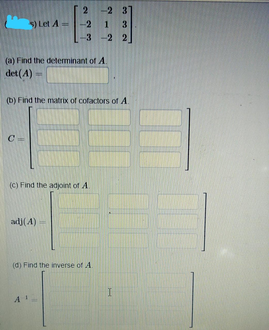 -2 3
$) Let A
2
3.
-3
-2 2
(a) Find the determinant of A.
det(A) =
(b) Find the matrix of cofactors of A.
C =
(c) Find the adjoint of A.
adj(A)
(d) Find the inverse of A.
