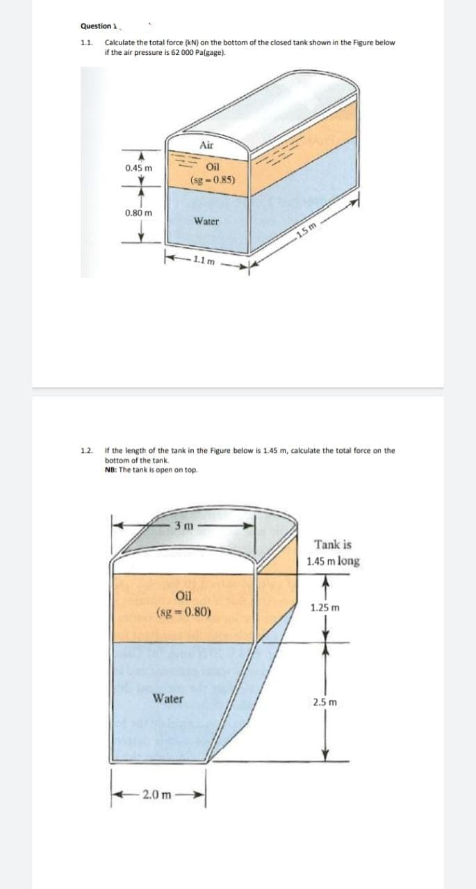 Question 1
1.1.
Calculate the total force (kN) on the bottom of the closed tank shown in the Figure below
if the air pressure is 62 000 Palgage).
Air
0.45 m
Oil
(sg -0.85)
0.80 m
Water
1.5 m
1.1 m
If the length of the tank in the Figure below is 1.45 m, calculate the total force on the
bottom of the tank.
NB: The tank is open on top.
1.2.
im
Tank is
1.45 m long
Oil
1.25 m
(sg 0.80)
Water
2.5 m
2.0 m
