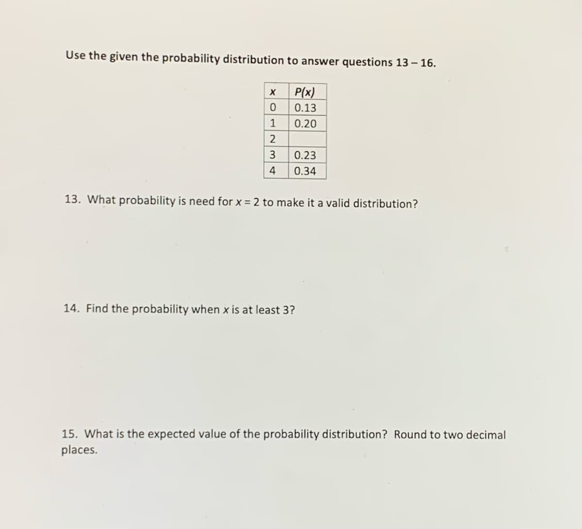 Use the given the probability distribution to answer questions 13 – 16.
P(x)
0.13
1
0.20
2
3
0.23
4
0.34
13. What probability is need for x = 2 to make it a valid distribution?
14. Find the probability when x is at least 3?
15. What is the expected value of the probability distribution? Round to two decimal
places.
