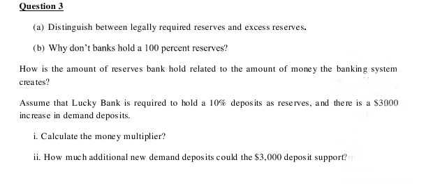 Question 3
(a) Distinguish between legally required reserves and excess reserve
serves.
(b) Why don't banks hold a 100 percent reserves?
How is the amount of reserves bank hold related to the amount of mone y the banking system
creates?
Assume that Lucky Bank is required to hold a 10% depos its as reserves, and there is a $3000
inc rease in demand depos its.
i. Calculate the money multiplier?
ii. How much additional new demand deposits could the $3,000 depos it support?
