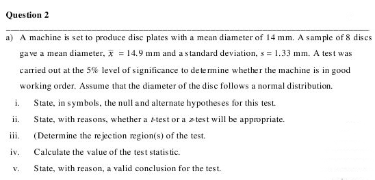Question 2
a) A machine is set to produce disc plates with a mean diameter of 14 mm. A sample of 8 dis es
ga ve a mean diameter, x = 14.9 mm and a standard deviation, s = 1.33 mm. A test was
carried out at the 5% level of significance to de te mine whether the machine is in good
working order. Assume that the diameter of the disc follows a normal distribution.
State, in symbols, the null and alternate hypotheses for this test.
i.
ii.
State, with reasons, whether a t-test or a z test will be appropriate.
(Determine the re jec tion region(s) of the test.
iii.
iv.
Calculate the value of the test statis tic.
V.
State, with reason, a valid conclusion for the test.

