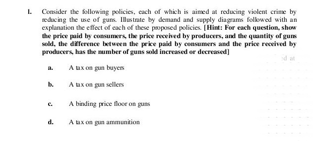 1.
Consider the following policies, each of which is aimed at reducing violent crime by
reducing the use of guns. Illustrate by demand and supply diagrams folowed with an
explanation the effect of each of these proposed policies. [Hint: For each question, show
the price paid by consumers, the price received by producers, and the quantity of guns
sold, the difference between the price paid by consumers and the price received by
producers, has the number of guns sold increased or decreased]
ed at
A tax on gun buyers
a.
b.
A tax on gun sellers
A binding price floor on guns
с.
d.
A tax on gun ammunition
