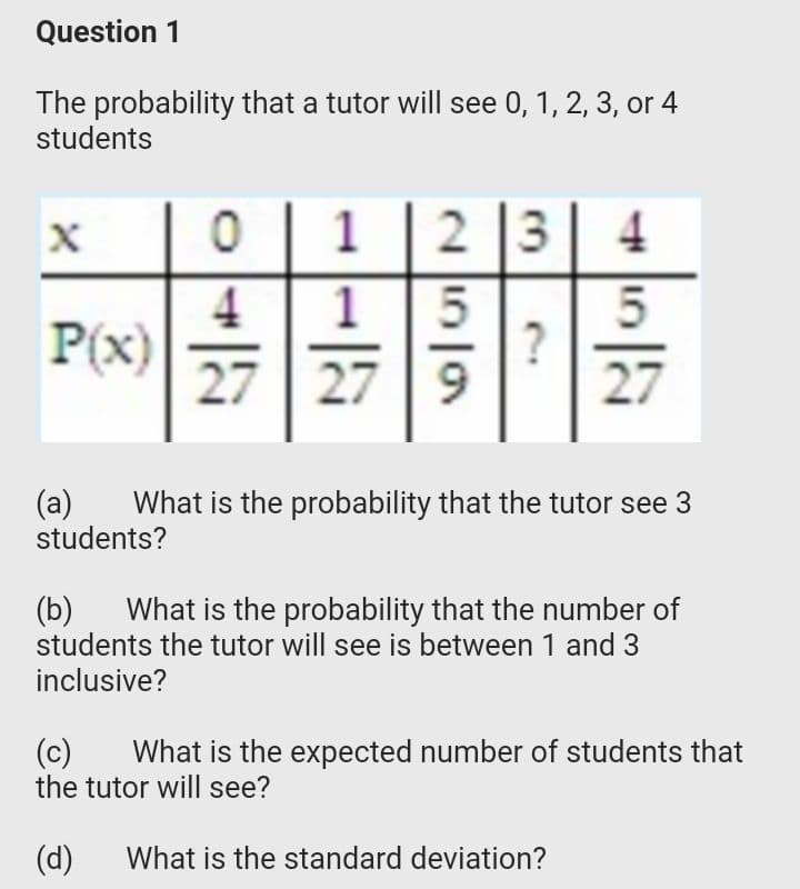 Question 1
The probability that a tutor will see 0, 1, 2, 3, or 4
students
1
2 3
4
4
P(x)
27 27 9
1
27
(a)
students?
What is the probability that the tutor see 3
(Б)
students the tutor will see is between 1 and 3
What is the probability that the number of
inclusive?
(c)
the tutor will see?
What is the expected number of students that
(d)
What is the standard deviation?
