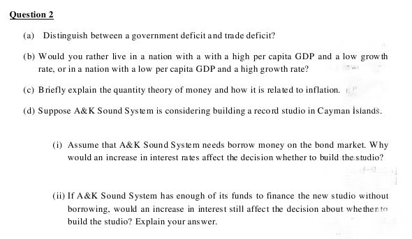 Question 2
(a) Distinguish between a government deficit and trade deficit?
(b) Would you rather live in a nation with a with a high per capita GDP and a low grow th
rate, or in a nation with a low per capita GDP and a high growth rate?
(c) Briefly explain the quantity theory of money and how it is related to inflation.
(d) Suppose A&K Sound Sys te m is considering building a reco rd studio in Cayman Islands.
(i) Assume that A&K Sound System needs borrow money on the bond market. Why
would an increase in interest rates affect the decision whether to build the.studio?
(ii) If A&K Sound System has enough of its funds to finance the new studio without
borrowing, would an increase in interest still affect the decision about whe then to
build the studio? Explain your ans wer.
