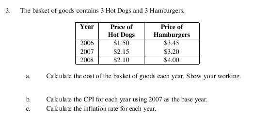 3. The basket of goods contains 3 Hot Dogs and 3 Hamburgers.
Year
Price of
Price of
Hot Dogs
$1.50
Hamburgers
$3.45
2006
2007
$2.15
$3.20
$4.00
2008
$2.10
Calculate the cost of the bas ket of goods each year. Show your working.
a.
b.
Calculate the CPI for each year using 2007 as the base year.
Calculate the inflation rate for each year.
с.
