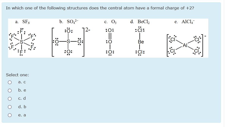 In which one of the following structures does the central atom have a formal charge of +2?
d. BeCl,
:Ci:
a. SF.
b. So,?-
с. Оз
e. AlCl,-
:ö:
12-
:0:
||
:0
:0
Ве
CAI.
:0:
:0:
:Čl:
Select one:
а. С
b. e
С. d
d. b
е. а
:O:
