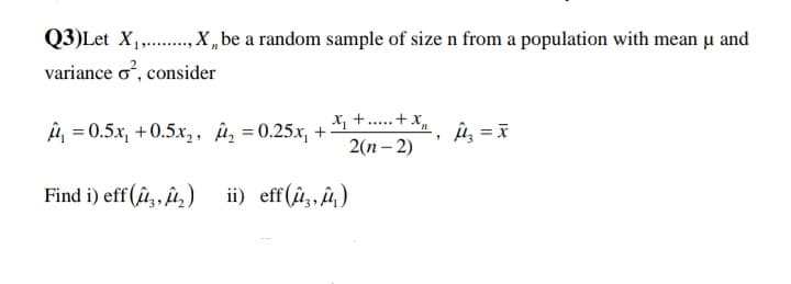 Q3)Let X,.,X „be a random sample of size n from a population with mean u and
variance o, consider
A = 0.5x, +0.5x, , Â, = 0.25x, +
X, +.. + x,
2(n – 2)
Find i) eff (û,, îû,)
ii) eff(û,, û)
