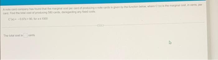A note card company has found that the marginal cost per card of producing x note cards is given by the function below, where C'(x) is the marginal cost, in cents, per
card Find the total cost of producing 580 cards, disregarding any fixed costs
C')=-007x + 00, for xs 1000
The total cost is cents
