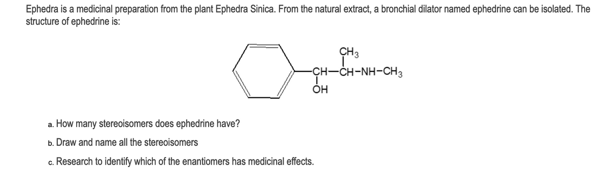 Ephedra is a medicinal preparation from the plant Ephedra Sinica. From the natural extract, a bronchial dilator named ephedrine can be isolated. The
structure of ephedrine is:
CH3
CH-CH-NH-CH3
OH
a. How many stereoisomers does ephedrine have?
b. Draw and name all the stereoisomers
c. Research to identify which of the enantiomers has medicinal effects.