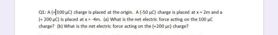 Q1: A (+100 µC) charge is placed at the origin. A (-50 µC) charge is placed at x = 2m and a
(+ 200 µC) is placed at x = -4m. (a) What is the net electric force acting on the 100 µC
charge? (b) What is the net electric force acting on the (+200 µc) charge?
