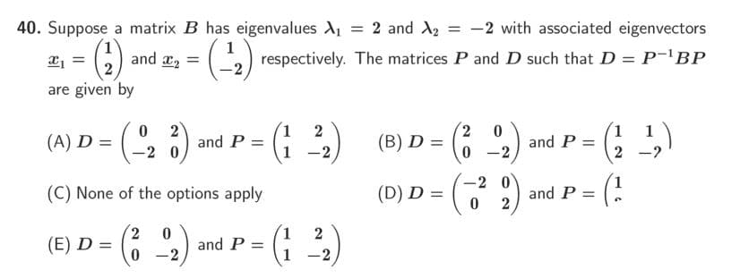 40. Suppose a matrix B has eigenvalues A = 2 and X2 = -2 with associated eigenvectors
%3D
and x, =
respectively. The matrices P and D such that D = P-'BP
are given by
2
and P =
1 2
1
(A) D =
(B) D =
and P =
-2 0
1 -2
2 -2
(C) None of the options apply
-2
(D) D =
and P:
2
(E) D =
and P =
0 -2
%3D
1 -2
