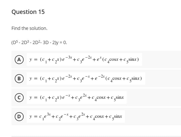 Question 15
Find the solution.
(D5 - 2D3 - 2D2- 3D - 2)y = 0.
-2x
A y = (c,+cx)e¯*+c,e=+e*(c,cosr +C gsinx)
® y = (c,+cx)e=«+c;e+e=(c,cosx + € zsinx)
-2x
y = (c,+c,x)e¯*+cze"+c_cosx+ c sinx
Dy = c,e*+c,e*+c;e* +c ,cosx +c zsinx
