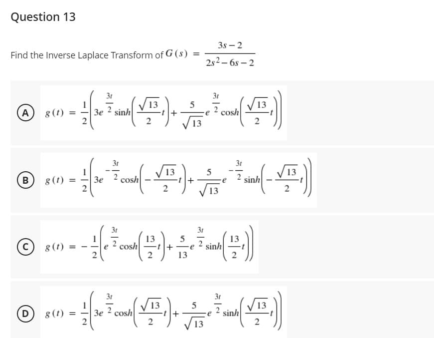 Question 13
3s – 2
Find the Inverse Laplace Transform of G (s) =
2s2 – 6s – 2
3t
3t
V13
1
3e sinh
2
13
A
8 (1)
2
2 cosh
+
13
3t
3t
1
13
13
-t+
2
--
--
8 (t)
2
cosh
sinh
B
Зе
13
3t
31
13
13
sinh
2
C)
8 (t)
cosh
-t+
2
13
3t
3t
(哈)
13
sinh
2
13
2
D
3e 2 cosh
2
8(t)
13
