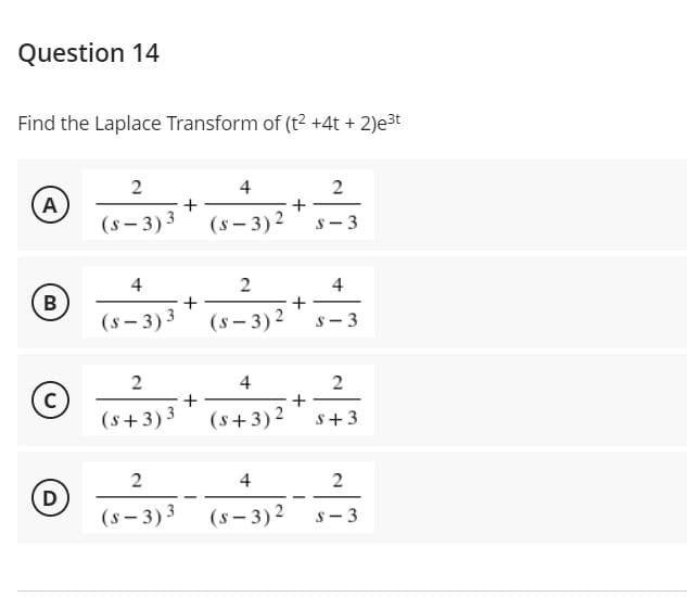 Question 14
Find the Laplace Transform of (t2 +4t + 2)e³t
2
4
2
A
(s- 3)3
(s – 3)2
s- 3
4
4
В
(s- 3) 3
(s - 3)2
S-3
2
4
+
(s+3)3
(s+3)2
+
S+3
2
4
D
(s – 3)3
(s – 3)2
s- 3
2.
2.
