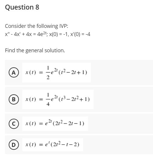 Question 8
Consider the following IVP:
x" - 4x' + 4x = 4e2t; x(0) = -1, x'(0) = -4
Find the general solution.
A
x (t) = -e2" (12– 21+ 1)
B
x(t) = -e" (13– 21²+ 1)
4
x(t) = e" (212 – 2t – 1)
D
x (t) = e'(212 -t- 2)

