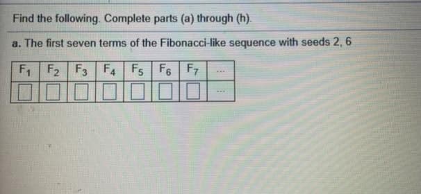 Find the following. Complete parts (a) through (h).
a. The first seven terms of the Fibonacci-like sequence with seeds 2, 6
F F2 F3 F4 Fs F6 F7
...
