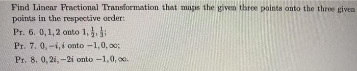 Find Linear Fractional Transformation that maps the given three points onto the three given
points in the respective order:
Pr. 6. 0,1,2 onto 1,,;
Pr. 7. 0,-i, i onto -1,0, o%3;
Pr. 8. 0, 2i,-2i onto -1,0, oo.
