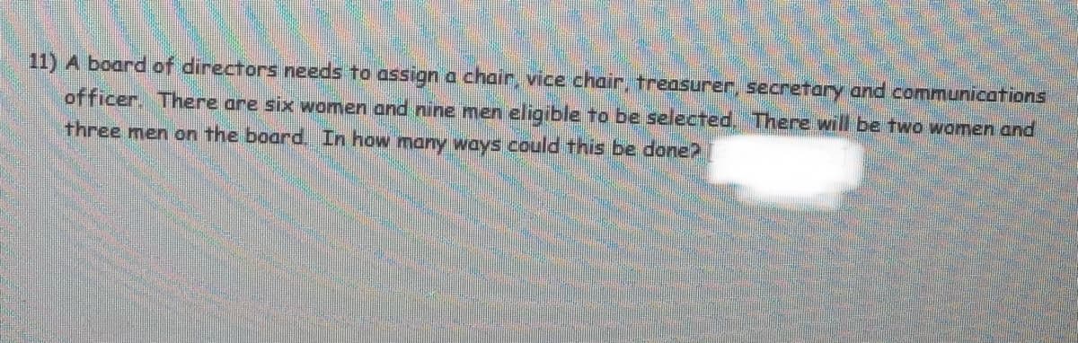11) A board of directors needs to assign a chair, vice chair, treasurer, secretary and communications
officer. There are six women and nine men eligible to be selected, There will be two women and
three men on the board, In how many ways could this be doneP
