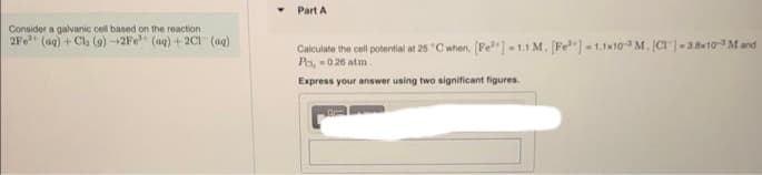Consider a galvanic cell based on the reaction
2Fe+ (aq) + Cl₂ (9) 2Fe (aq) +2C1 (aq)
Part A
Calculate the cell potential at 25 °C when, [Fe³+] -1.1 M. [Fe] -1.1x10 M. (CT)-3.8x10-3 M and
P₁,-0.26 atm
Express your answer using two significant figures.