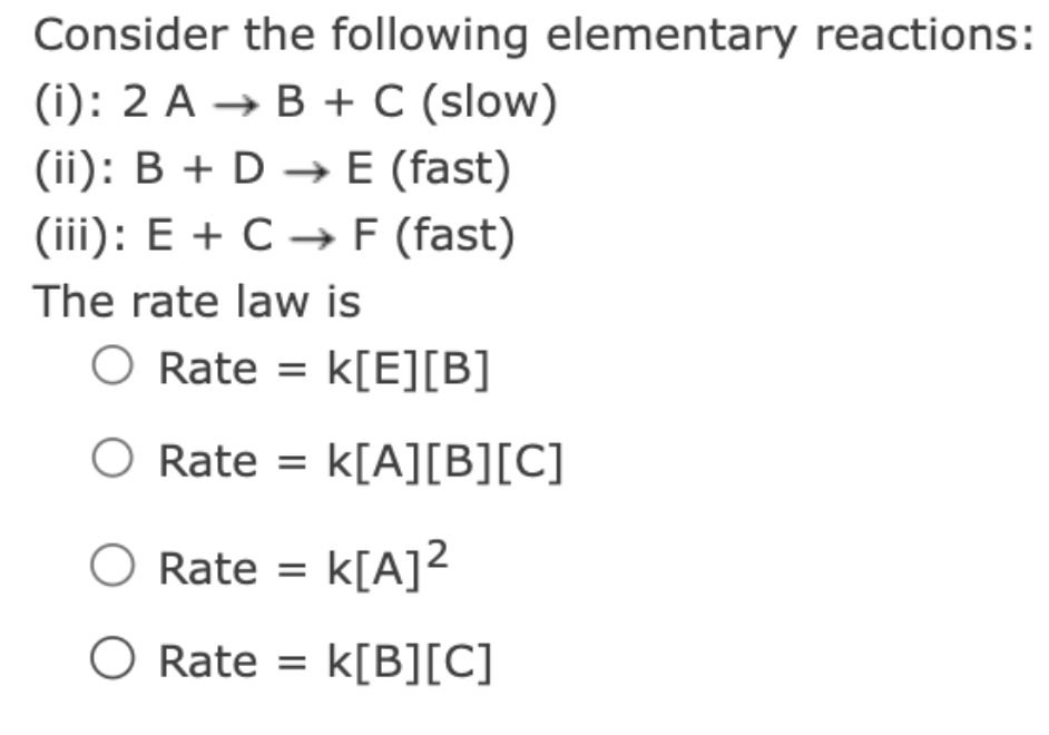 Consider the following elementary reactions:
(i): 2 A → B + C (slow)
(ii): B + D →→ E (fast)
(iii): E + C → F (fast)
The rate law is
O Rate = k[E][B]
O Rate = K[A][B][C]
O Rate = K[A]²
O Rate = K[B][C]