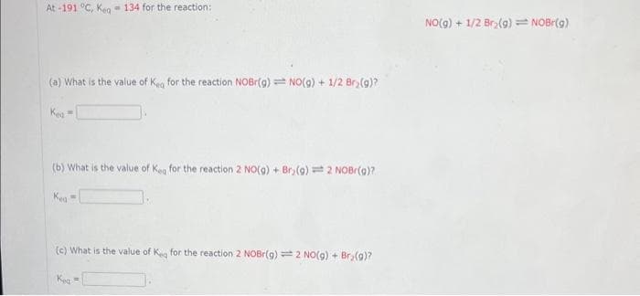 At-191 °C, Keq 134 for the reaction:
(a) What is the value of Keg for the reaction NOBr(g) NO(g) + 1/2 Br₂(g)?
Kea
M
(b) What is the value of Keq for the reaction 2 NO(g) + Bry(9)= 2 NOBr(g)?
Kea
(c) What is the value of Keq for the reaction 2 NOBr(g) = 2 NO(g) + Br₂(g)?
Kea
=
NO(g) + 1/2 Br₂(g) = NOBr(g)